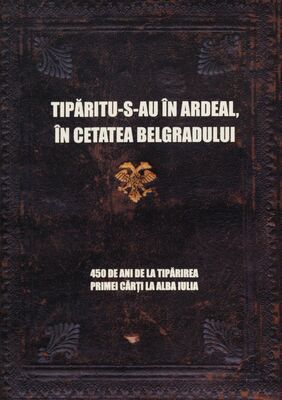 Tipăritu-s-au în Ardeal, în cetatea Belgradului : 450 de ani de la tipărirea primei cărţi la Alba Iulia /