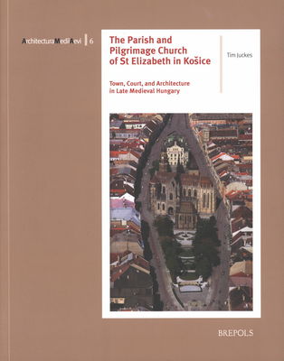 The parish and pilgrimage church of St Elizabeth in Košice : town, court and architecture in late medieval hungary /