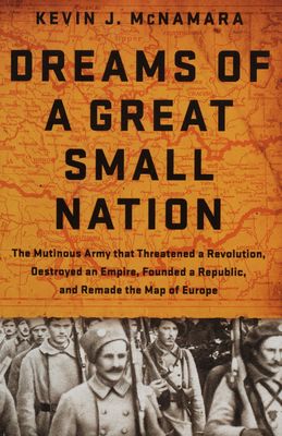 Dreams of a great small nation : the mutinous army that threatened a revolution, destroyed an empire, founded a republic, and remade the map of Europe /