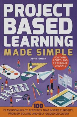 Project based learning made simple : 101 classroom-ready activities that inspires curiosity, problem solving and self-guided discovery for third, fourth and fifth grade students /