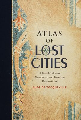 Atlas of lost cities : a travel guide to abandoned and forsaken Destinations /