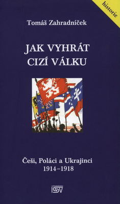 Jak vyhrát cizí válku : Češi, Poláci a Ukrajinci 1914-1918 /
